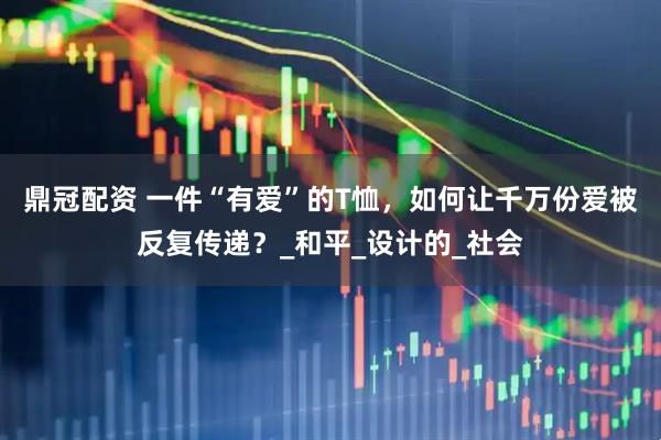 鼎冠配资 一件“有爱”的T恤，如何让千万份爱被反复传递？_和平_设计的_社会