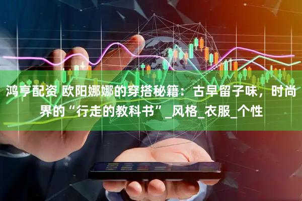 鸿亨配资 欧阳娜娜的穿搭秘籍：古早留子味，时尚界的“行走的教科书”_风格_衣服_个性