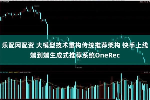 乐配网配资 大模型技术重构传统推荐架构 快手上线端到端生成式推荐系统OneRec