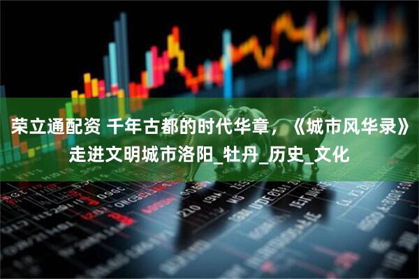 荣立通配资 千年古都的时代华章，《城市风华录》走进文明城市洛阳_牡丹_历史_文化