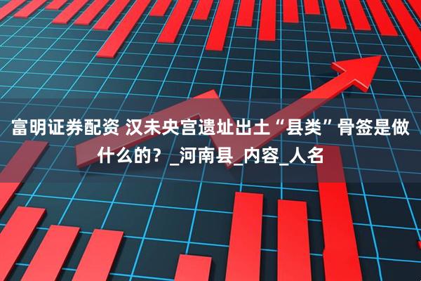 富明证券配资 汉未央宫遗址出土“县类”骨签是做什么的？_河南县_内容_人名