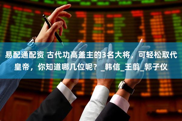易配通配资 古代功高盖主的3名大将，可轻松取代皇帝，你知道哪几位呢？_韩信_王翦_郭子仪