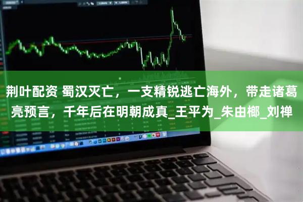 荆叶配资 蜀汉灭亡，一支精锐逃亡海外，带走诸葛亮预言，千年后在明朝成真_王平为_朱由榔_刘禅