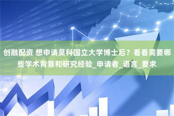 创融配资 想申请莫科国立大学博士后？看看需要哪些学术背景和研究经验_申请者_语言_要求