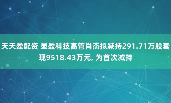 天天盈配资 显盈科技高管肖杰拟减持291.71万股套现9518.43万元, 为首次减持