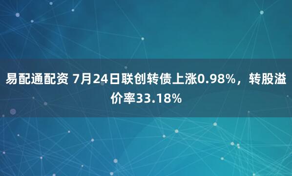 易配通配资 7月24日联创转债上涨0.98%，转股溢价率33.18%