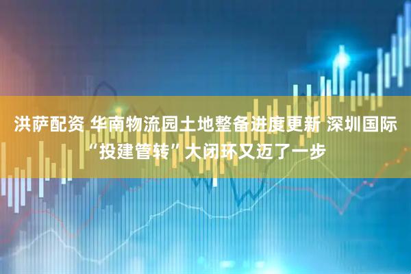 洪萨配资 华南物流园土地整备进度更新 深圳国际“投建管转”大闭环又迈了一步