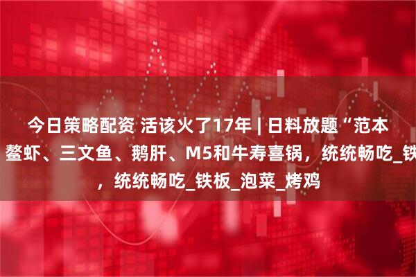 今日策略配资 活该火了17年 | 日料放题“范本”！2张不到，鳌虾、三文鱼、鹅肝、M5和牛寿喜锅，统统畅吃_铁板_泡菜_烤鸡