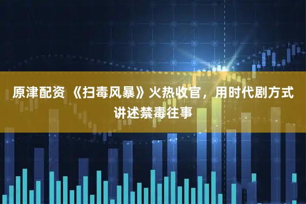 原津配资 《扫毒风暴》火热收官，用时代剧方式讲述禁毒往事