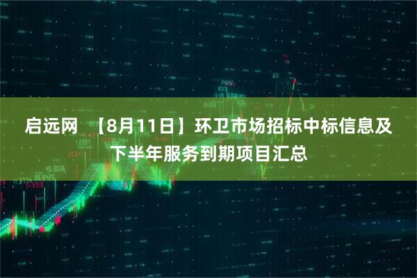 启远网  【8月11日】环卫市场招标中标信息及下半年服务到期项目汇总