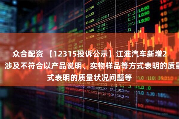 众合配资 【12315投诉公示】江淮汽车新增2件投诉公示，涉及不符合以产品说明、实物样品等方式表明的质量状况问题等