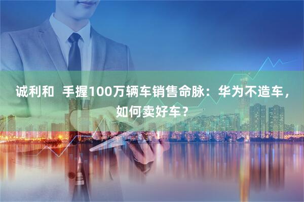 诚利和  手握100万辆车销售命脉：华为不造车，如何卖好车？