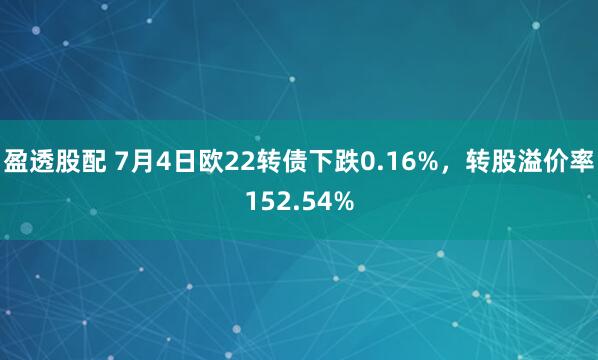 盈透股配 7月4日欧22转债下跌0.16%，转股溢价率152.54%