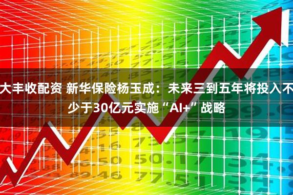 大丰收配资 新华保险杨玉成：未来三到五年将投入不少于30亿元实施“AI+”战略