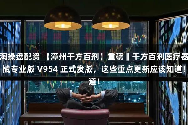 淘操盘配资 【漳州千方百剂】重磅‖千方百剂医疗器械专业版 V954 正式发版，这些重点更新应该知道！