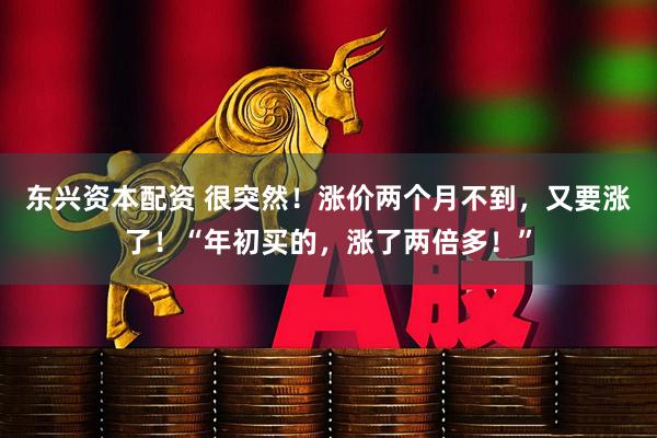 东兴资本配资 很突然！涨价两个月不到，又要涨了！“年初买的，涨了两倍多！”