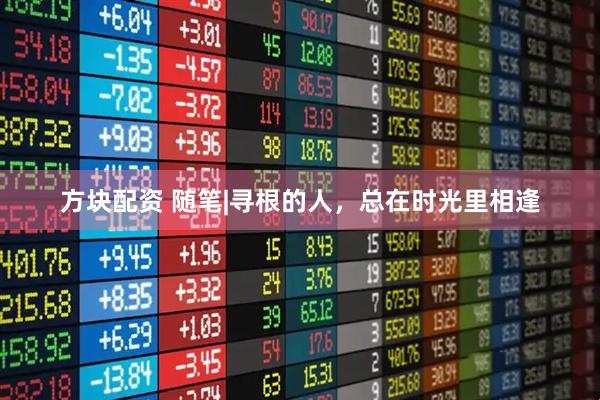 方块配资 随笔|寻根的人，总在时光里相逢
