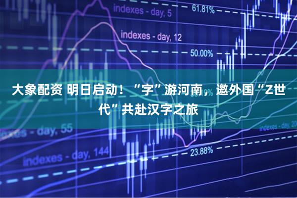 大象配资 明日启动！“字”游河南，邀外国“Z世代”共赴汉字之旅